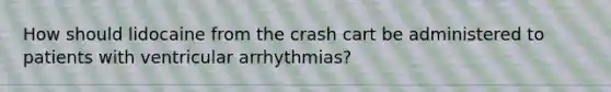 How should lidocaine from the crash cart be administered to patients with ventricular arrhythmias?