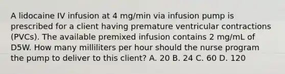 A lidocaine IV infusion at 4 mg/min via infusion pump is prescribed for a client having premature ventricular contractions (PVCs). The available premixed infusion contains 2 mg/mL of D5W. How many milliliters per hour should the nurse program the pump to deliver to this client? A. 20 B. 24 C. 60 D. 120