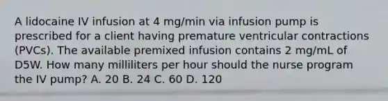 A lidocaine IV infusion at 4 mg/min via infusion pump is prescribed for a client having premature ventricular contractions (PVCs). The available premixed infusion contains 2 mg/mL of D5W. How many milliliters per hour should the nurse program the IV pump? A. 20 B. 24 C. 60 D. 120