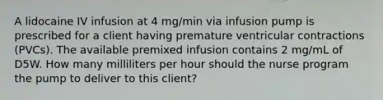 A lidocaine IV infusion at 4 mg/min via infusion pump is prescribed for a client having premature ventricular contractions (PVCs). The available premixed infusion contains 2 mg/mL of D5W. How many milliliters per hour should the nurse program the pump to deliver to this client?