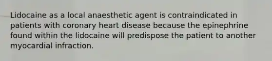 Lidocaine as a local anaesthetic agent is contraindicated in patients with coronary heart disease because the epinephrine found within the lidocaine will predispose the patient to another myocardial infraction.