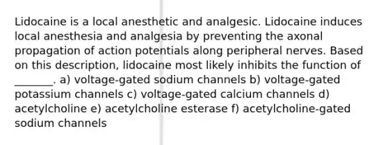 Lidocaine is a local anesthetic and analgesic. Lidocaine induces local anesthesia and analgesia by preventing the axonal propagation of action potentials along peripheral nerves. Based on this description, lidocaine most likely inhibits the function of _______. a) voltage-gated sodium channels b) voltage-gated potassium channels c) voltage-gated calcium channels d) acetylcholine e) acetylcholine esterase f) acetylcholine-gated sodium channels