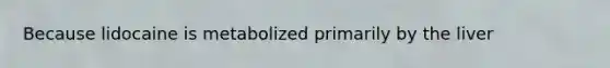Because lidocaine is metabolized primarily by the liver