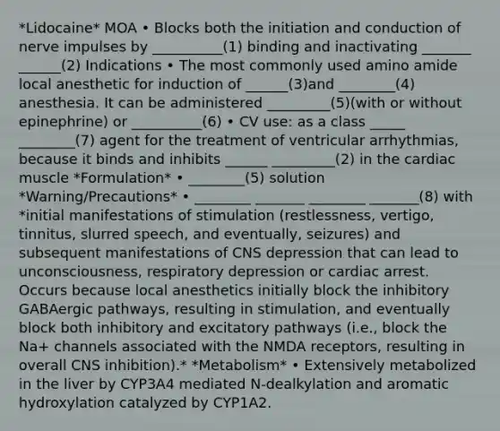 *Lidocaine* MOA • Blocks both the initiation and conduction of nerve impulses by __________(1) binding and inactivating _______ ______(2) Indications • The most commonly used amino amide local anesthetic for induction of ______(3)and ________(4) anesthesia. It can be administered _________(5)(with or without epinephrine) or __________(6) • CV use: as a class _____ ________(7) agent for the treatment of ventricular arrhythmias, because it binds and inhibits ______ _________(2) in the cardiac muscle *Formulation* • ________(5) solution *Warning/Precautions* • ________ _______ ________ _______(8) with *initial manifestations of stimulation (restlessness, vertigo, tinnitus, slurred speech, and eventually, seizures) and subsequent manifestations of CNS depression that can lead to unconsciousness, respiratory depression or cardiac arrest. Occurs because local anesthetics initially block the inhibitory GABAergic pathways, resulting in stimulation, and eventually block both inhibitory and excitatory pathways (i.e., block the Na+ channels associated with the NMDA receptors, resulting in overall CNS inhibition).* *Metabolism* • Extensively metabolized in the liver by CYP3A4 mediated N-dealkylation and aromatic hydroxylation catalyzed by CYP1A2.