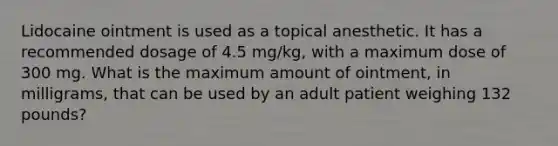 Lidocaine ointment is used as a topical anesthetic. It has a recommended dosage of 4.5 mg/kg, with a maximum dose of 300 mg. What is the maximum amount of ointment, in milligrams, that can be used by an adult patient weighing 132 pounds?