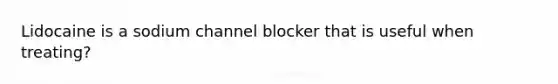 Lidocaine is a sodium channel blocker that is useful when treating?