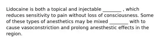 Lidocaine is both a topical and injectable ________ , which reduces sensitivity to pain without loss of consciousness. Some of these types of anesthetics may be mixed ________ with to cause vasoconstriction and prolong anesthestic effects in the region.