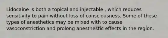 Lidocaine is both a topical and injectable , which reduces sensitivity to pain without loss of consciousness. Some of these types of anesthetics may be mixed with to cause vasoconstriction and prolong anesthestic effects in the region.