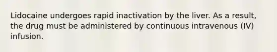 Lidocaine undergoes rapid inactivation by the liver. As a result, the drug must be administered by continuous intravenous (IV) infusion.