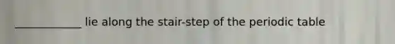 ____________ lie along the stair-step of the periodic table