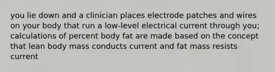 you lie down and a clinician places electrode patches and wires on your body that run a low-level electrical current through you; calculations of percent body fat are made based on the concept that lean body mass conducts current and fat mass resists current