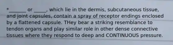 *_______ or _____, which lie in the dermis, subcutaneous tissue, and joint capsules, contain a spray of receptor endings enclosed by a flattened capsule. THey bear a striking resemblance to tendon organs and play similar role in other dense connective tissues where they respond to deep and CONTINUOUS pressure.