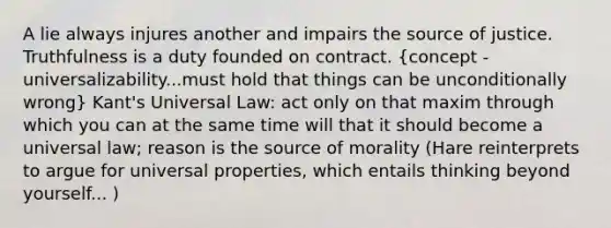 A lie always injures another and impairs the source of justice. Truthfulness is a duty founded on contract. (concept - universalizability...must hold that things can be unconditionally wrong) Kant's Universal Law: act only on that maxim through which you can at the same time will that it should become a universal law; reason is the source of morality (Hare reinterprets to argue for universal properties, which entails thinking beyond yourself... )