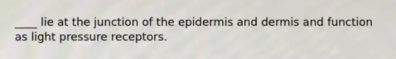 ____ lie at the junction of the epidermis and dermis and function as light pressure receptors.