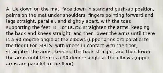 A. Lie down on the mat, face down in standard push-up position, palms on the mat under shoulders, fingers pointing forward and legs straight, parallel, and slightly apart, with the toes supporting the feet. B. For BOYS: straighten the arms, keeping the back and knees straight, and then lower the arms until there is a 90-degree angle at the elbows (upper arms are parallel to the floor.) For GIRLS: with knees in contact with the floor, straighten the arms, keeping the back straight, and then lower the arms until there is a 90-degree angle at the elbows (upper arms are parallel to the floor).