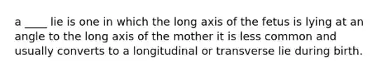 a ____ lie is one in which the long axis of the fetus is lying at an angle to the long axis of the mother it is less common and usually converts to a longitudinal or transverse lie during birth.