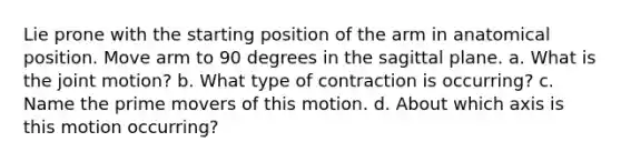 Lie prone with the starting position of the arm in anatomical position. Move arm to 90 degrees in the sagittal plane. a. What is the joint motion? b. What type of contraction is occurring? c. Name the prime movers of this motion. d. About which axis is this motion occurring?