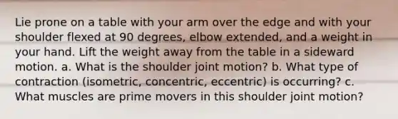 Lie prone on a table with your arm over the edge and with your shoulder flexed at 90 degrees, elbow extended, and a weight in your hand. Lift the weight away from the table in a sideward motion. a. What is the shoulder joint motion? b. What type of contraction (isometric, concentric, eccentric) is occurring? c. What muscles are prime movers in this shoulder joint motion?