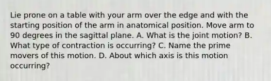 Lie prone on a table with your arm over the edge and with the starting position of the arm in anatomical position. Move arm to 90 degrees in the sagittal plane. A. What is the joint motion? B. What type of contraction is occurring? C. Name the prime movers of this motion. D. About which axis is this motion occurring?