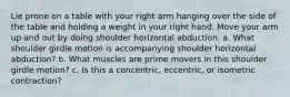 Lie prone on a table with your right arm hanging over the side of the table and holding a weight in your right hand. Move your arm up and out by doing shoulder horizontal abduction. a. What shoulder girdle motion is accompanying shoulder horizontal abduction? b. What muscles are prime movers in this shoulder girdle motion? c. Is this a concentric, eccentric, or isometric contraction?