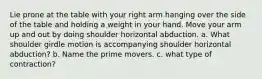 Lie prone at the table with your right arm hanging over the side of the table and holding a weight in your hand. Move your arm up and out by doing shoulder horizontal abduction. a. What shoulder girdle motion is accompanying shoulder horizontal abduction? b. Name the prime movers. c. what type of contraction?