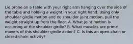 Lie prone on a table with your right arm hanging over the side of the table and holding a weight in your right hand. Using only shoulder girdle motion and no shoulder joint motion, pull the weight straight up from the floor. A. What joint motion is occurring at the shoulder girdle? B. What muscles are prime movers of this shoulder girdle action? C. Is this an open-chain or closed-chain activity?