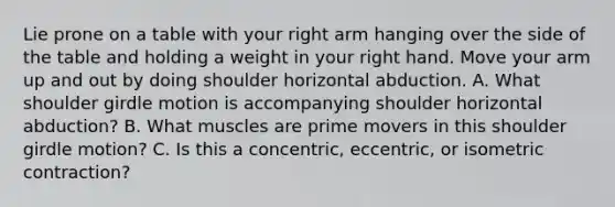 Lie prone on a table with your right arm hanging over the side of the table and holding a weight in your right hand. Move your arm up and out by doing shoulder horizontal abduction. A. What shoulder girdle motion is accompanying shoulder horizontal abduction? B. What muscles are prime movers in this shoulder girdle motion? C. Is this a concentric, eccentric, or isometric contraction?