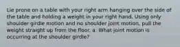 Lie prone on a table with your right arm hanging over the side of the table and holding a weight in your right hand. Using only shoulder girdle motion and no shoulder joint motion, pull the weight straight up from the floor. a. What joint motion is occurring at the shoulder girdle?