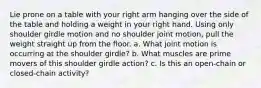 Lie prone on a table with your right arm hanging over the side of the table and holding a weight in your right hand. Using only shoulder girdle motion and no shoulder joint motion, pull the weight straight up from the floor. a. What joint motion is occurring at the shoulder girdle? b. What muscles are prime movers of this shoulder girdle action? c. Is this an open-chain or closed-chain activity?