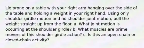 Lie prone on a table with your right arm hanging over the side of the table and holding a weight in your right hand. Using only shoulder girdle motion and no shoulder joint motion, pull the weight straight up from the floor. a. What joint motion is occurring at the shoulder girdle? b. What muscles are prime movers of this shoulder girdle action? c. Is this an open-chain or closed-chain activity?