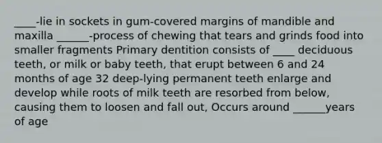 ____-lie in sockets in gum-covered margins of mandible and maxilla ______-process of chewing that tears and grinds food into smaller fragments Primary dentition consists of ____ deciduous teeth, or milk or baby teeth, that erupt between 6 and 24 months of age 32 deep-lying permanent teeth enlarge and develop while roots of milk teeth are resorbed from below, causing them to loosen and fall out, Occurs around ______years of age