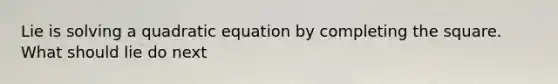 Lie is solving a quadratic equation by completing the square. What should lie do next