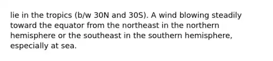 lie in the tropics (b/w 30N and 30S). A wind blowing steadily toward the equator from the northeast in the northern hemisphere or the southeast in the southern hemisphere, especially at sea.