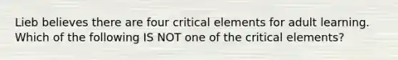 Lieb believes there are four critical elements for adult learning. Which of the following IS NOT one of the critical elements?