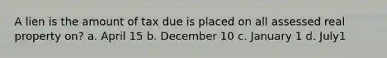 A lien is the amount of tax due is placed on all assessed real property on? a. April 15 b. December 10 c. January 1 d. July1