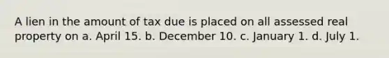 A lien in the amount of tax due is placed on all assessed real property on a. April 15. b. December 10. c. January 1. d. July 1.