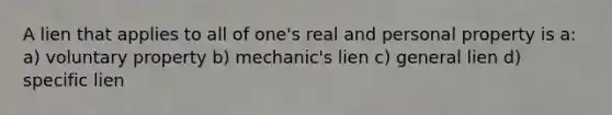 A lien that applies to all of one's real and personal property is a: a) voluntary property b) mechanic's lien c) general lien d) specific lien