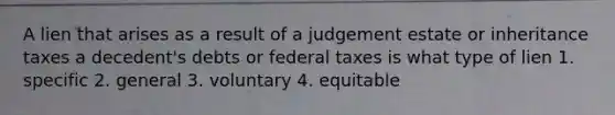 A lien that arises as a result of a judgement estate or inheritance taxes a decedent's debts or federal taxes is what type of lien 1. specific 2. general 3. voluntary 4. equitable