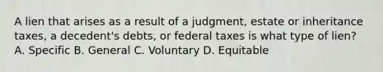 A lien that arises as a result of a judgment, estate or inheritance taxes, a decedent's debts, or federal taxes is what type of lien? A. Specific B. General C. Voluntary D. Equitable