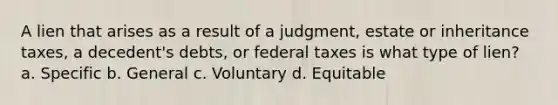 A lien that arises as a result of a judgment, estate or inheritance taxes, a decedent's debts, or federal taxes is what type of lien? a. Specific b. General c. Voluntary d. Equitable