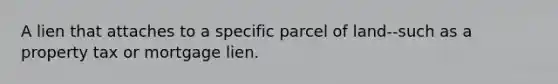 A lien that attaches to a specific parcel of land--such as a property tax or mortgage lien.