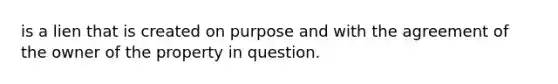 is a lien that is created on purpose and with the agreement of the owner of the property in question.