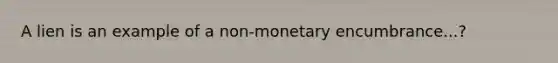 A lien is an example of a non-monetary encumbrance...?