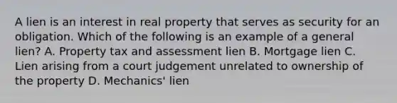 A lien is an interest in real property that serves as security for an obligation. Which of the following is an example of a general lien? A. Property tax and assessment lien B. Mortgage lien C. Lien arising from a court judgement unrelated to ownership of the property D. Mechanics' lien