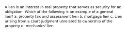 A lien is an interest in real property that serves as security for an obligation. Which of the following is an example of a general lien? a. property tax and assessment lien b. mortgage lien c. Lien arising from a court judgment unrelated to ownership of the property d. mechanics' lien