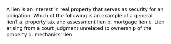 A lien is an interest in real property that serves as security for an obligation. Which of the following is an example of a general lien? a. property tax and assessment lien b. mortgage lien c. Lien arising from a court judgment unrelated to ownership of the property d. mechanics' lien