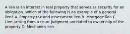 A lien is an interest in real property that serves as security for an obligation. Which of the following is an example of a general lien? A. Property tax and assessment lien B. Mortgage lien C. Lien arising from a court judgment unrelated to ownership of the property D. Mechanics lien