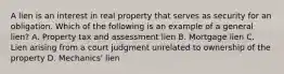 A lien is an interest in real property that serves as security for an obligation. Which of the following is an example of a general lien? A. Property tax and assessment lien B. Mortgage lien C. Lien arising from a court judgment unrelated to ownership of the property D. Mechanics' lien