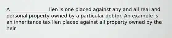A _______________ lien is one placed against any and all real and personal property owned by a particular debtor. An example is an inheritance tax lien placed against all property owned by the heir