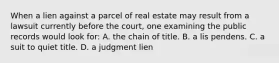 When a lien against a parcel of real estate may result from a lawsuit currently before the court, one examining the public records would look for: A. the chain of title. B. a lis pendens. C. a suit to quiet title. D. a judgment lien